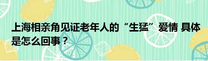 上海相亲角见证老年人的“生猛”爱情 具体是怎么回事？