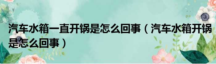 汽车水箱一直开锅是怎么回事（汽车水箱开锅是怎么回事）