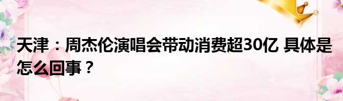 天津：周杰伦演唱会带动消费超30亿 具体是怎么回事？