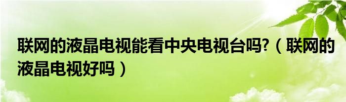 联网的液晶电视能看中央电视台吗?（联网的液晶电视好吗）