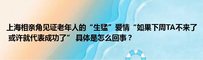 上海相亲角见证老年人的“生猛”爱情“如果下周TA不来了 或许就代表成功了” 具体是怎么回事？