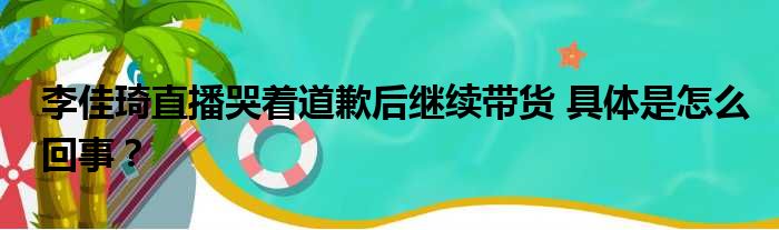 李佳琦直播哭着道歉后继续带货 具体是怎么回事？