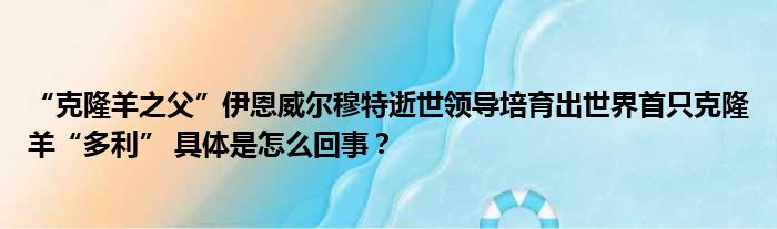 “克隆羊之父”伊恩威尔穆特逝世领导培育出世界首只克隆羊“多利” 具体是怎么回事？