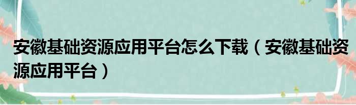 安徽基础资源应用平台怎么下载（安徽基础资源应用平台）