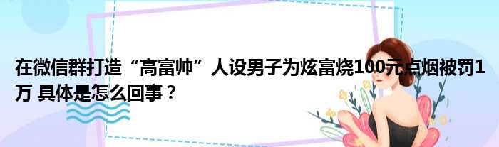 在微信群打造“高富帅”人设男子为炫富烧100元点烟被罚1万 具体是怎么回事？