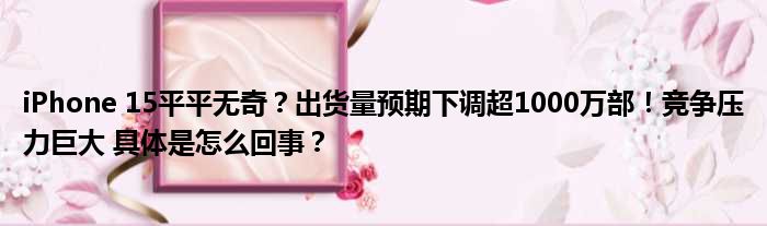 iPhone 15平平无奇？出货量预期下调超1000万部！竞争压力巨大 具体是怎么回事？