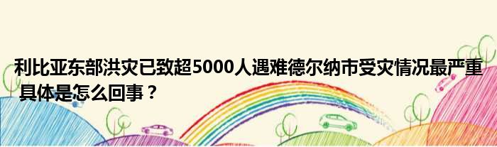 利比亚东部洪灾已致超5000人遇难德尔纳市受灾情况最严重 具体是怎么回事？