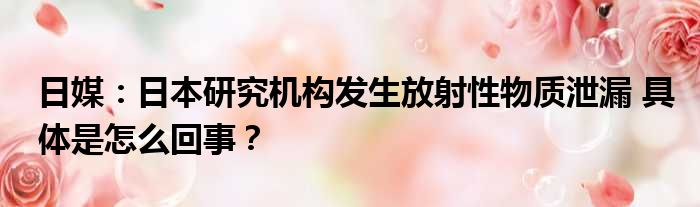 日媒：日本研究机构发生放射性物质泄漏 具体是怎么回事？