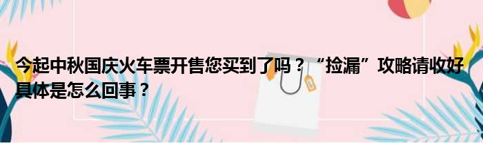 今起中秋国庆火车票开售您买到了吗？“捡漏”攻略请收好 具体是怎么回事？