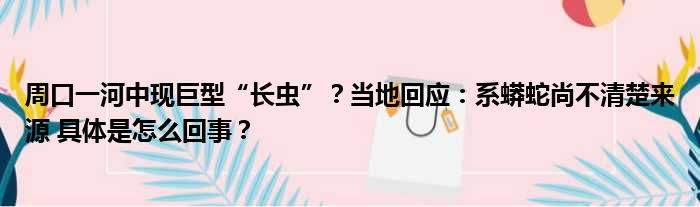 周口一河中现巨型“长虫”？当地回应：系蟒蛇尚不清楚来源 具体是怎么回事？