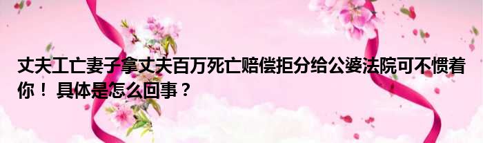 丈夫工亡妻子拿丈夫百万死亡赔偿拒分给公婆法院可不惯着你！ 具体是怎么回事？