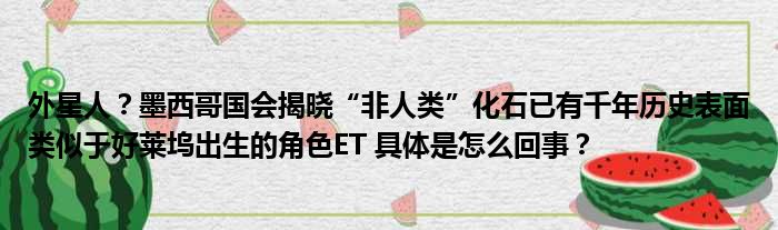 外星人？墨西哥国会揭晓“非人类”化石已有千年历史表面类似于好莱坞出生的角色ET 具体是怎么回事？