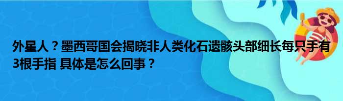 外星人？墨西哥国会揭晓非人类化石遗骸头部细长每只手有3根手指 具体是怎么回事？