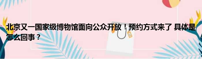 北京又一国家级博物馆面向公众开放！预约方式来了 具体是怎么回事？