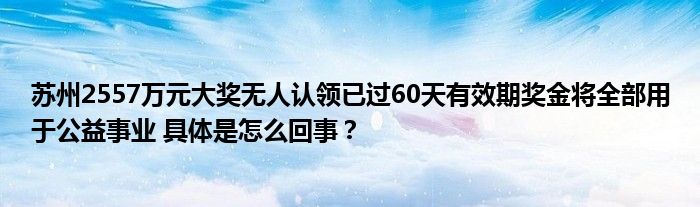 苏州2557万元大奖无人认领已过60天有效期奖金将全部用于公益事业 具体是怎么回事？