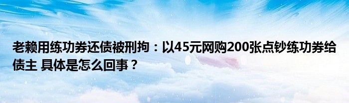 老赖用练功券还债被刑拘：以45元网购200张点钞练功券给债主 具体是怎么回事？