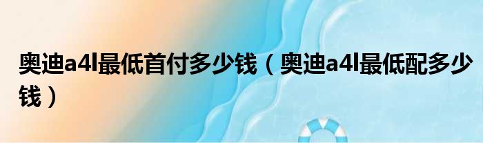 奥迪a4l最低首付多少钱（奥迪a4l最低配多少钱）