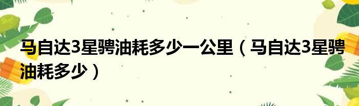 马自达3星骋油耗多少一公里（马自达3星骋油耗多少）