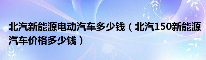 北汽新能源电动汽车多少钱（北汽150新能源汽车价格多少钱）