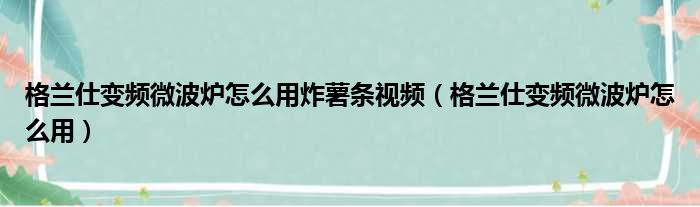 格兰仕变频微波炉怎么用炸薯条视频（格兰仕变频微波炉怎么用）