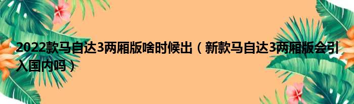 2022款马自达3两厢版啥时候出（新款马自达3两厢版会引入国内吗）