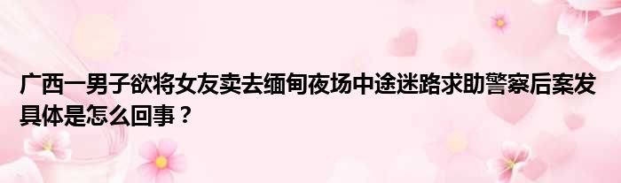 广西一男子欲将女友卖去缅甸夜场中途迷路求助警察后案发 具体是怎么回事？