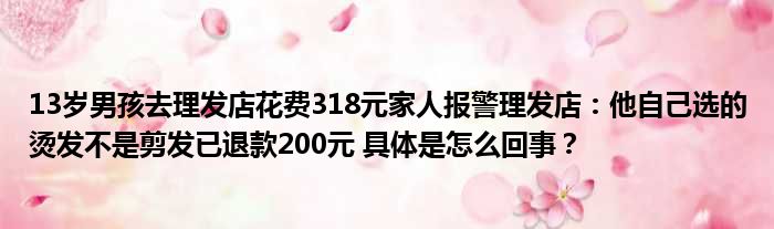 13岁男孩去理发店花费318元家人报警理发店：他自己选的烫发不是剪发已退款200元 具体是怎么回事？