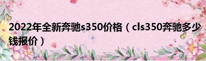 2022年全新奔驰s350价格（cls350奔驰多少钱报价）