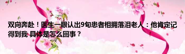 双向奔赴！医生一眼认出9旬患者相拥落泪老人：他肯定记得到我 具体是怎么回事？