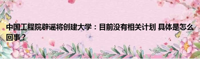 中国工程院辟谣将创建大学：目前没有相关计划 具体是怎么回事？