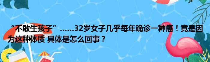 “不敢生孩子”……32岁女子几乎每年确诊一种癌！竟是因为这种体质 具体是怎么回事？