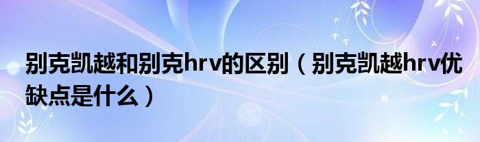 别克凯越和别克hrv的区别（别克凯越hrv优缺点是什么）