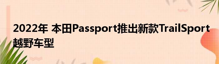 2022年 本田Passport推出新款TrailSport越野车型