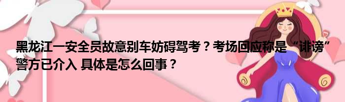 黑龙江一安全员故意别车妨碍驾考？考场回应称是“诽谤”警方已介入 具体是怎么回事？