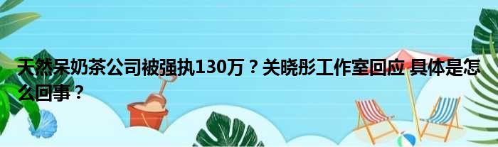 天然呆奶茶公司被强执130万？关晓彤工作室回应 具体是怎么回事？