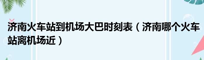 济南火车站到机场大巴时刻表（济南哪个火车站离机场近）