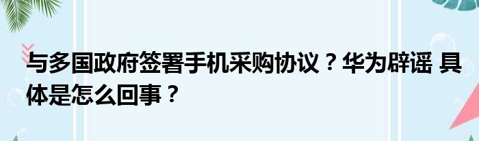 与多国政府签署手机采购协议？华为辟谣 具体是怎么回事？