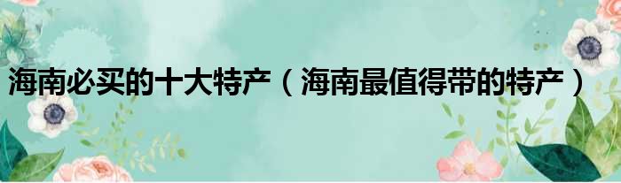 海南必买的十大特产（海南最值得带的特产）