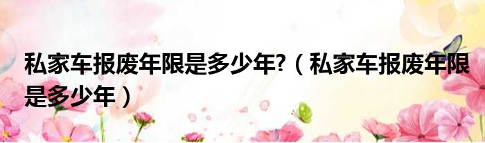 私家车报废年限是多少年?（私家车报废年限是多少年）