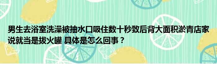 男生去浴室洗澡被抽水口吸住数十秒致后背大面积淤青店家说就当是拔火罐 具体是怎么回事？