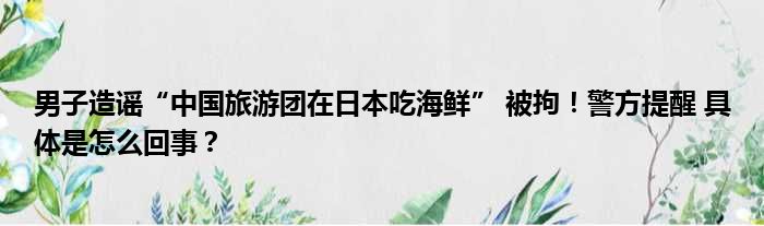 男子造谣“中国旅游团在日本吃海鲜” 被拘！警方提醒 具体是怎么回事？