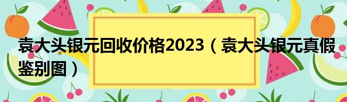 袁大头银元回收价格2023（袁大头银元真假鉴别图）