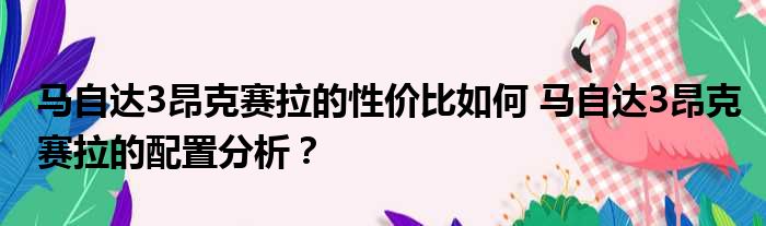 马自达3昂克赛拉的性价比如何 马自达3昂克赛拉的配置分析？