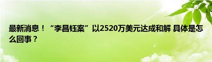 最新消息！“李昌钰案”以2520万美元达成和解 具体是怎么回事？