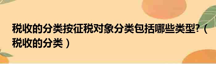 税收的分类按征税对象分类包括哪些类型?（税收的分类）