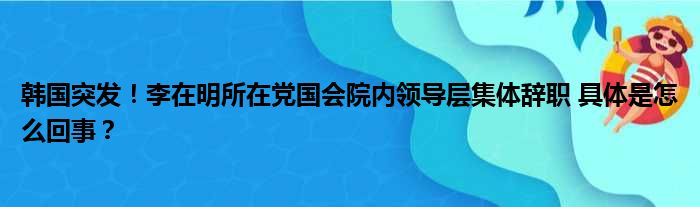 韩国突发！李在明所在党国会院内领导层集体辞职 具体是怎么回事？