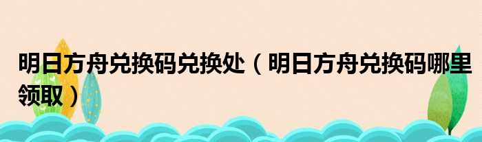 明日方舟兑换码兑换处（明日方舟兑换码哪里领取）