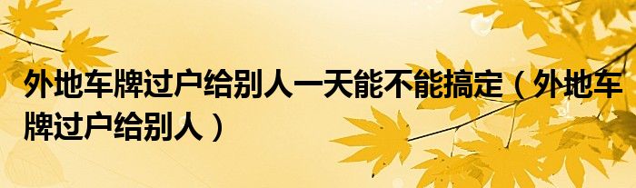 外地车牌过户给别人一天能不能搞定（外地车牌过户给别人）