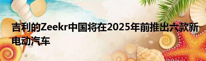 吉利的Zeekr中国将在2025年前推出六款新电动汽车