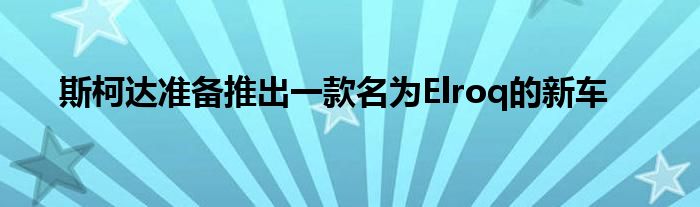 斯柯达准备推出一款名为Elroq的新车